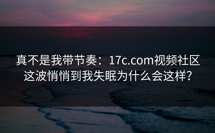 真不是我带节奏:17c.com视频社区这波悄悄到我失眠为什么会这样? 真不是我带节奏:17c.com视频社区这波悄悄到我失眠为什么会这样?