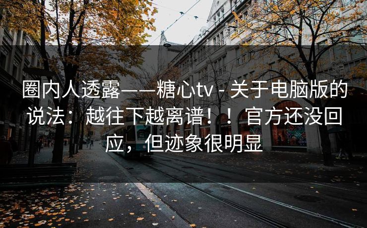 圈内人透露——糖心tv - 关于电脑版的说法：越往下越离谱！！官方还没回应，但迹象很明显