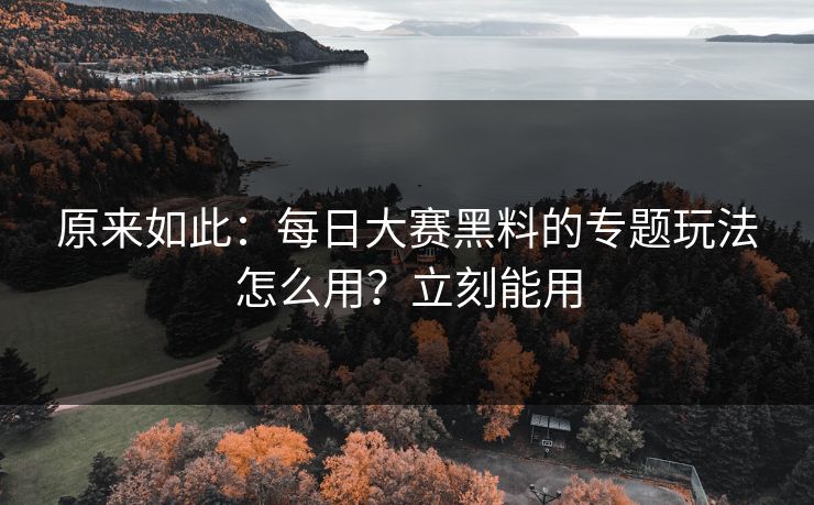 原来如此：每日大赛黑料的专题玩法怎么用？立刻能用