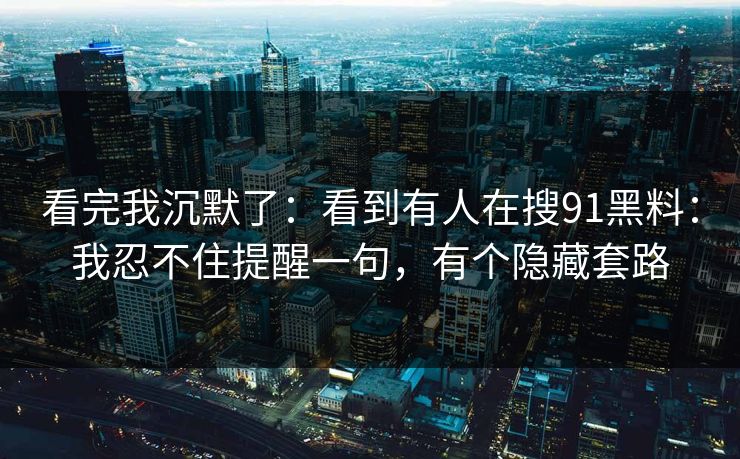 看完我沉默了：看到有人在搜91黑料：我忍不住提醒一句，有个隐藏套路-第1张图片-黑料世界 - 全面覆盖爆料与娱乐真相