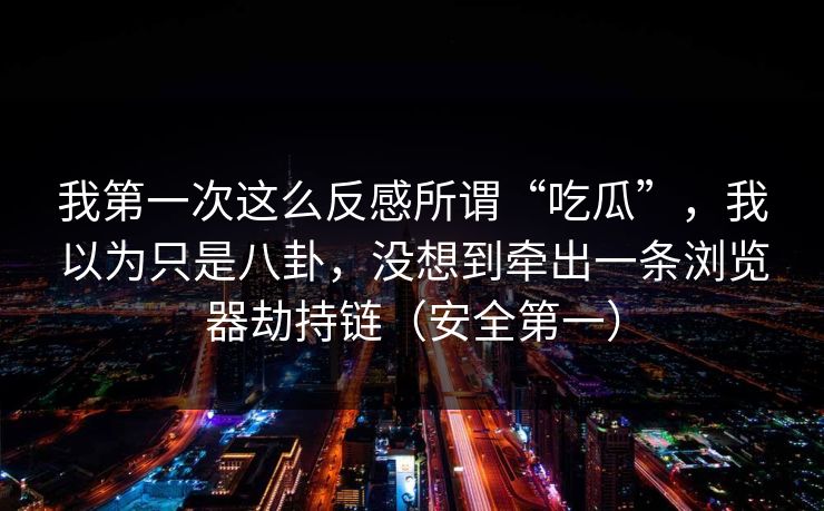 我第一次这么反感所谓“吃瓜”,我以为只是八卦,没想到牵出一条浏览器劫持链(安全第一)-第1张图片-黑料世界 - 全面覆盖爆料与娱乐真相 我第一次这么反感所谓“吃瓜”,我以为只是八卦,没想到牵出一条浏览器劫持链(安全第一)-第1张图片-黑料世界 - 全面覆盖爆料与娱乐真相