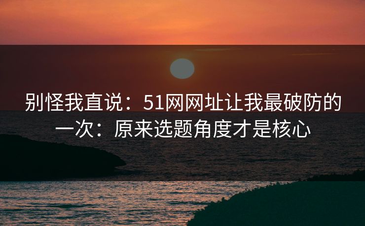 别怪我直说：51网网址让我最破防的一次：原来选题角度才是核心-第1张图片-黑料世界 - 全面覆盖爆料与娱乐真相